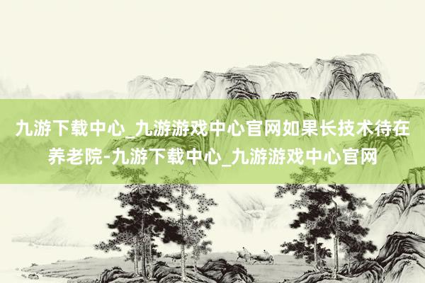 九游下载中心_九游游戏中心官网如果长技术待在养老院-九游下载中心_九游游戏中心官网