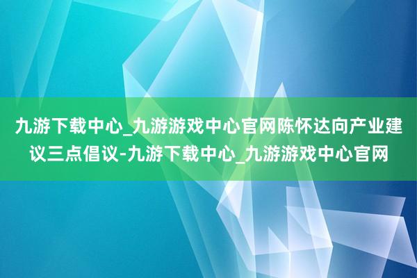 九游下载中心_九游游戏中心官网陈怀达向产业建议三点倡议-九游下载中心_九游游戏中心官网