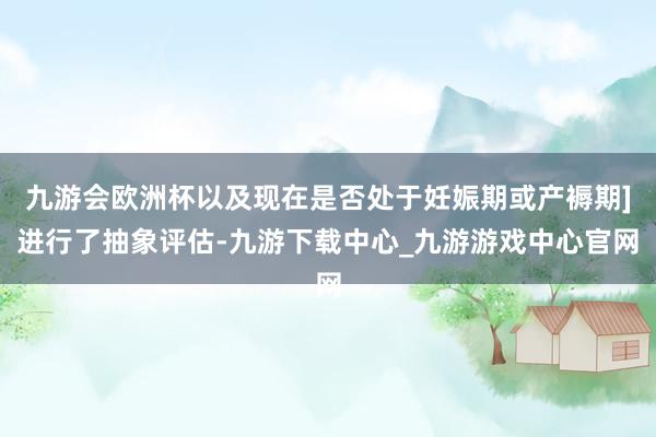 九游会欧洲杯以及现在是否处于妊娠期或产褥期]进行了抽象评估-九游下载中心_九游游戏中心官网