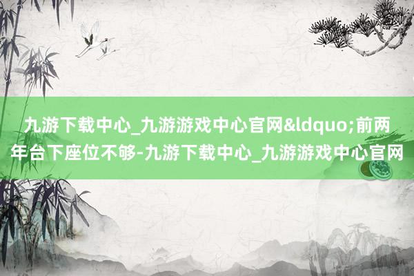 九游下载中心_九游游戏中心官网&ldquo;前两年台下座位不够-九游下载中心_九游游戏中心官网