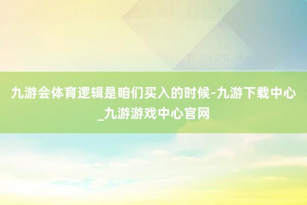 九游会体育逻辑是咱们买入的时候-九游下载中心_九游游戏中心官网