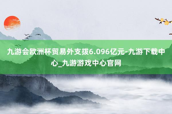 九游会欧洲杯贸易外支拨6.096亿元-九游下载中心_九游游戏中心官网