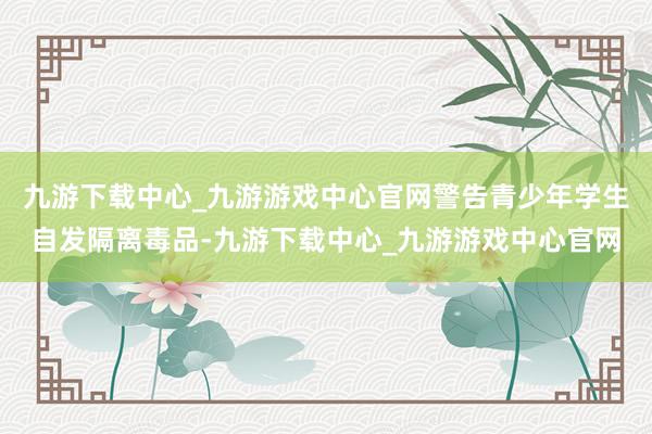 九游下载中心_九游游戏中心官网警告青少年学生自发隔离毒品-九游下载中心_九游游戏中心官网