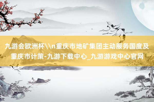 九游会欧洲杯\n重庆市地矿集团主动服务国度及重庆市计策-九游下载中心_九游游戏中心官网