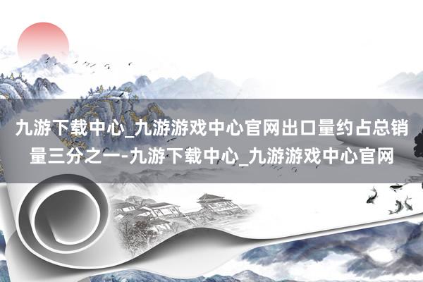 九游下载中心_九游游戏中心官网出口量约占总销量三分之一-九游下载中心_九游游戏中心官网
