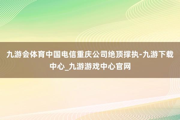 九游会体育中国电信重庆公司绝顶撑执-九游下载中心_九游游戏中心官网
