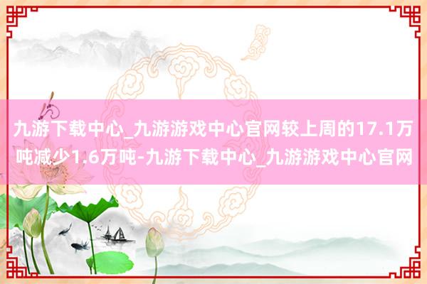 九游下载中心_九游游戏中心官网较上周的17.1万吨减少1.6万吨-九游下载中心_九游游戏中心官网