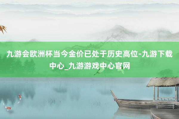 九游会欧洲杯当今金价已处于历史高位-九游下载中心_九游游戏中心官网