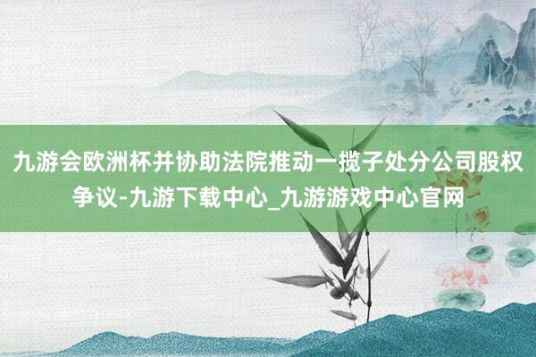 九游会欧洲杯并协助法院推动一揽子处分公司股权争议-九游下载中心_九游游戏中心官网