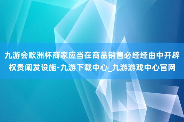 九游会欧洲杯商家应当在商品销售必经经由中开辟权贵阐发设施-九游下载中心_九游游戏中心官网