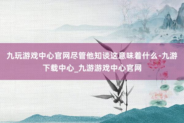 九玩游戏中心官网尽管他知谈这意味着什么-九游下载中心_九游游戏中心官网