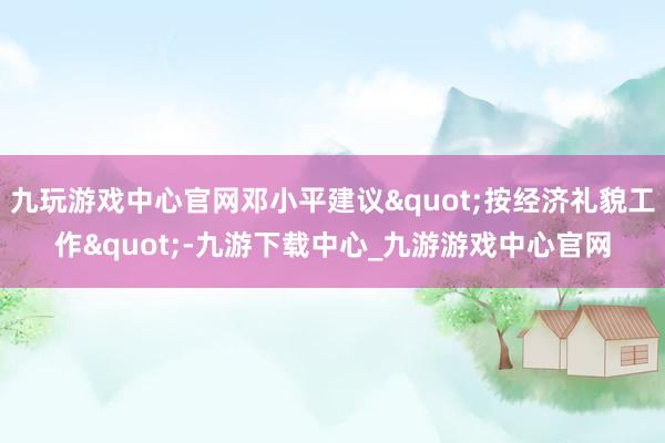 九玩游戏中心官网邓小平建议"按经济礼貌工作"-九游下载中心_九游游戏中心官网