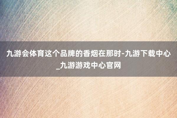 九游会体育这个品牌的香烟在那时-九游下载中心_九游游戏中心官网