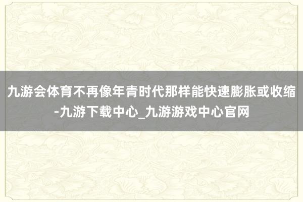 九游会体育不再像年青时代那样能快速膨胀或收缩-九游下载中心_九游游戏中心官网