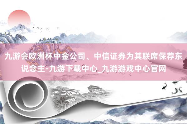 九游会欧洲杯中金公司、中信证券为其联席保荐东说念主-九游下载中心_九游游戏中心官网