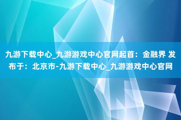 九游下载中心_九游游戏中心官网起首：金融界 发布于：北京市-九游下载中心_九游游戏中心官网