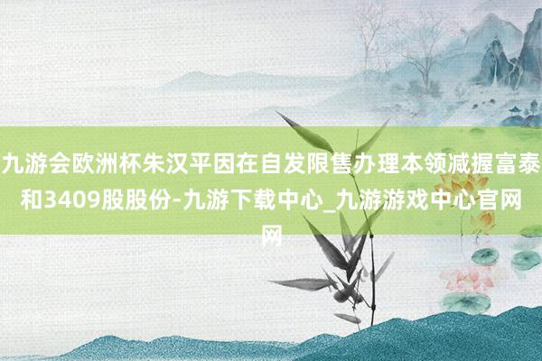 九游会欧洲杯朱汉平因在自发限售办理本领减握富泰和3409股股份-九游下载中心_九游游戏中心官网