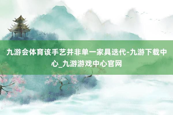 九游会体育该手艺并非单一家具迭代-九游下载中心_九游游戏中心官网