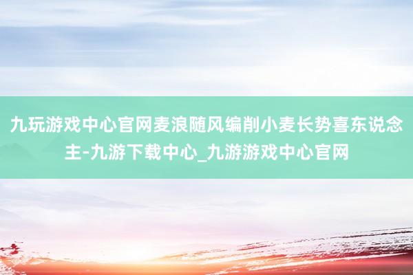 九玩游戏中心官网麦浪随风编削小麦长势喜东说念主-九游下载中心_九游游戏中心官网
