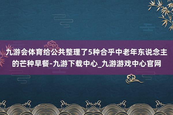 九游会体育给公共整理了5种合乎中老年东说念主的芒种早餐-九游下载中心_九游游戏中心官网